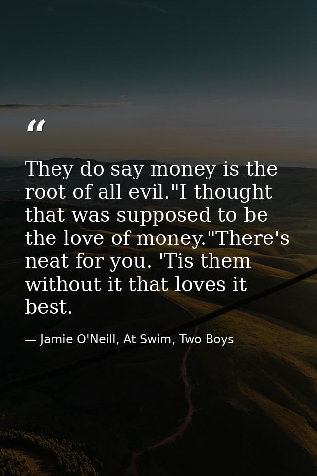They do say money is the root of all evil."I thought that was supposed to be the love of money."There's neat for you. 'T — Jamie O'Neill, At Swim, Two Boys