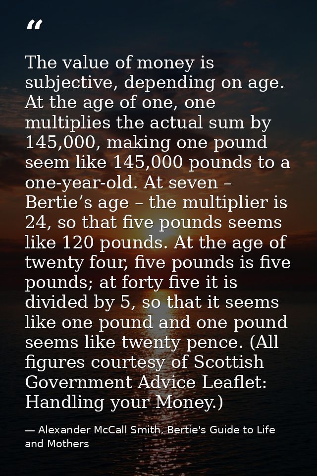 The value of money is subjective, depending on age. At the age of one, one multiplies the actual sum by 145,000, making  — Alexander McCall Smith, Bertie's Guide to Life and Mothers