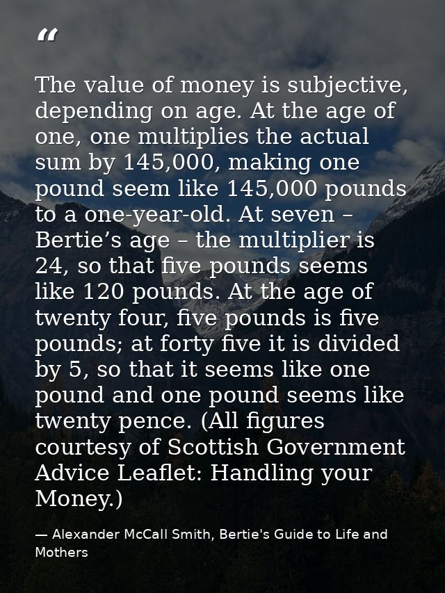 The value of money is subjective, depending on age. At the age of one, one multiplies the actual sum by 145,000, making  — Alexander McCall Smith, Bertie's Guide to Life and Mothers