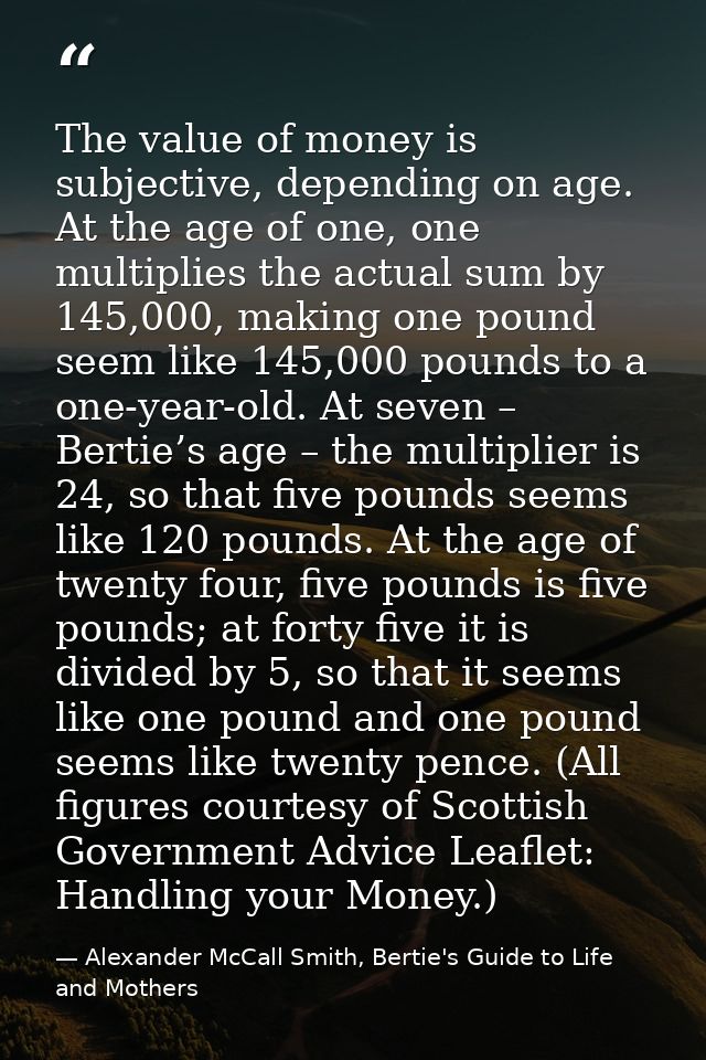 The value of money is subjective, depending on age. At the age of one, one multiplies the actual sum by 145,000, making  — Alexander McCall Smith, Bertie's Guide to Life and Mothers