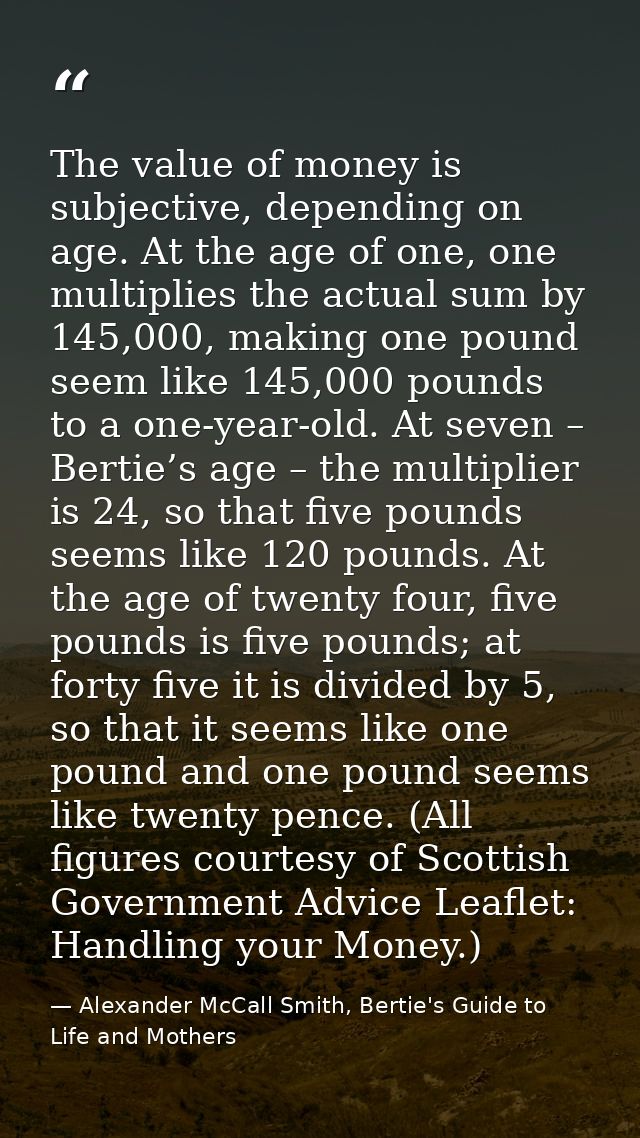 The value of money is subjective, depending on age. At the age of one, one multiplies the actual sum by 145,000, making  — Alexander McCall Smith, Bertie's Guide to Life and Mothers