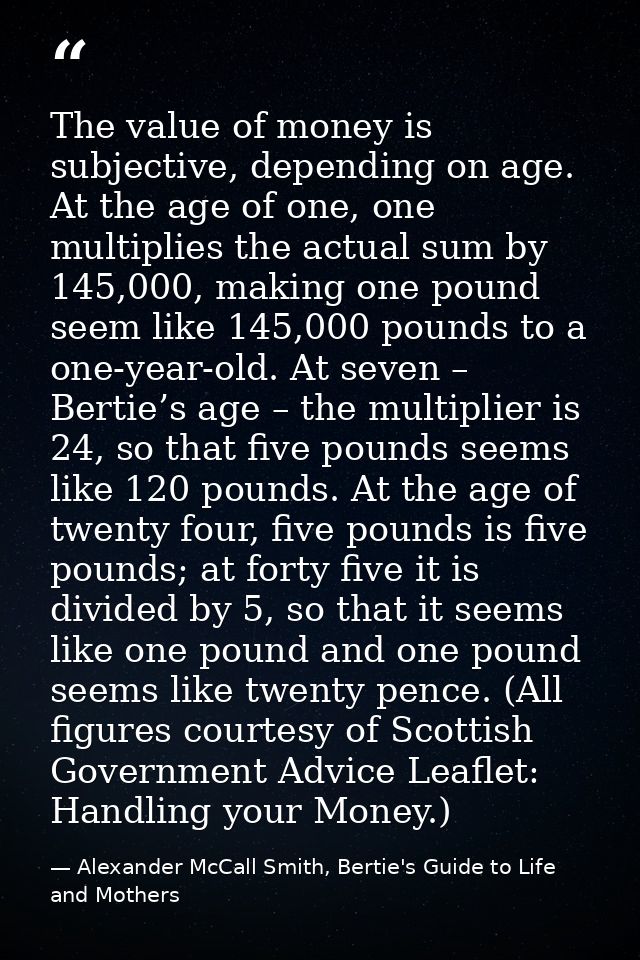 The value of money is subjective, depending on age. At the age of one, one multiplies the actual sum by 145,000, making  — Alexander McCall Smith, Bertie's Guide to Life and Mothers