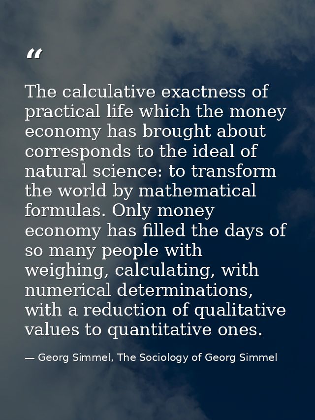 The calculative exactness of practical life which the money economy has brought about corresponds to the ideal of natura — Georg Simmel, The Sociology of Georg Simmel
