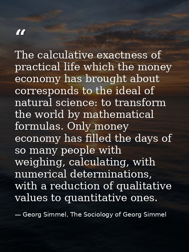 The calculative exactness of practical life which the money economy has brought about corresponds to the ideal of natura — Georg Simmel, The Sociology of Georg Simmel
