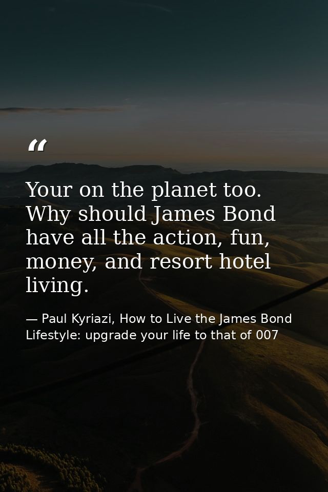 Your on the planet too. Why should James Bond have all the action, fun, money, and resort hotel living. — Paul Kyriazi, How to Live the James Bond Lifestyle: upgrade your life to that of 007