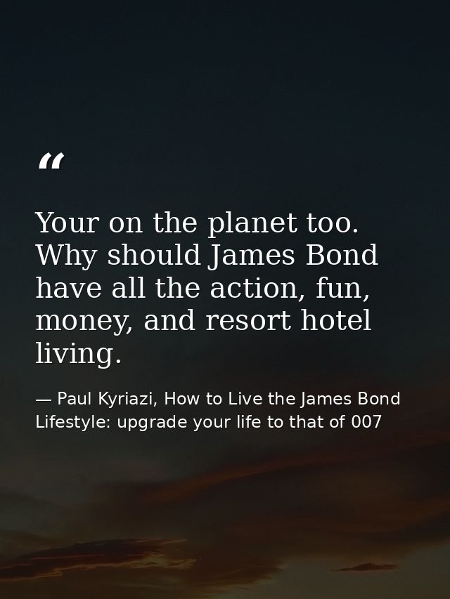 Your on the planet too. Why should James Bond have all the action, fun, money, and resort hotel living. — Paul Kyriazi, How to Live the James Bond Lifestyle: upgrade your life to that of 007
