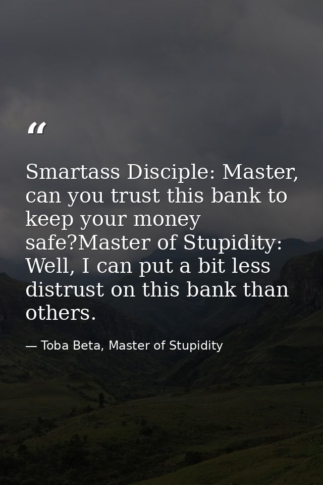 Smartass Disciple: Master, can you trust this bank to keep your money safe?Master of Stupidity: Well, I can put a bit le — Toba Beta, Master of Stupidity