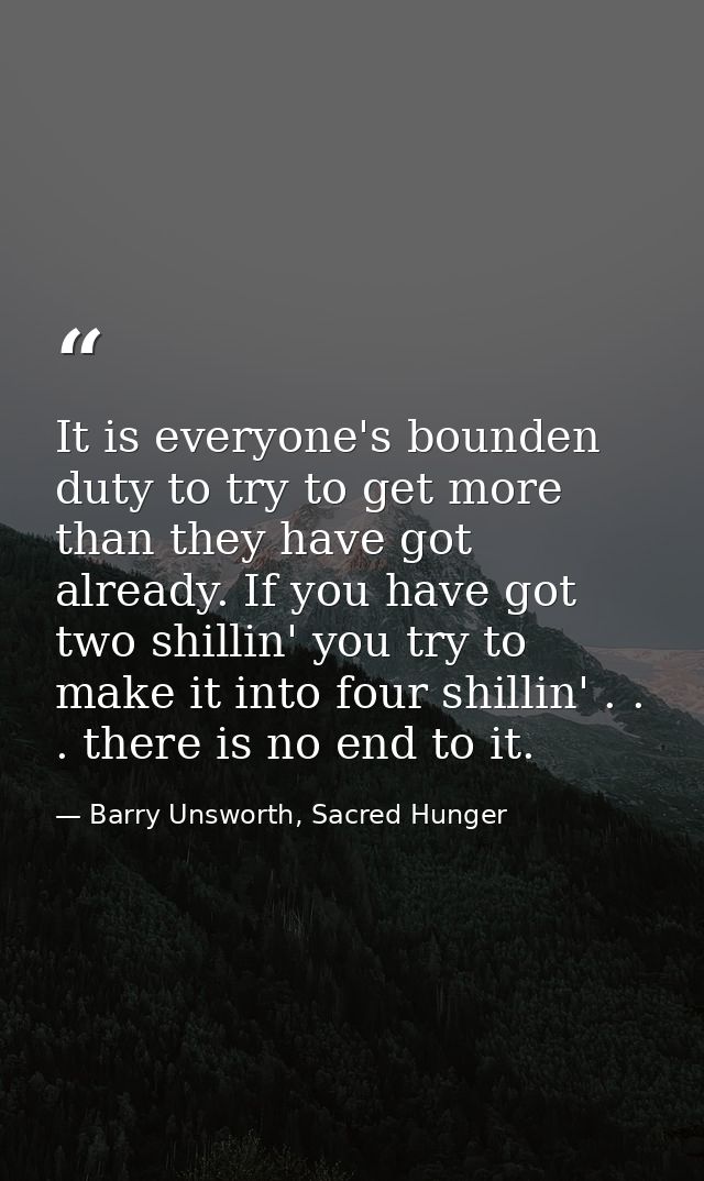 It is everyone's bounden duty to try to get more than they have got already. If you have got two shillin' you try to mak — Barry Unsworth, Sacred Hunger
