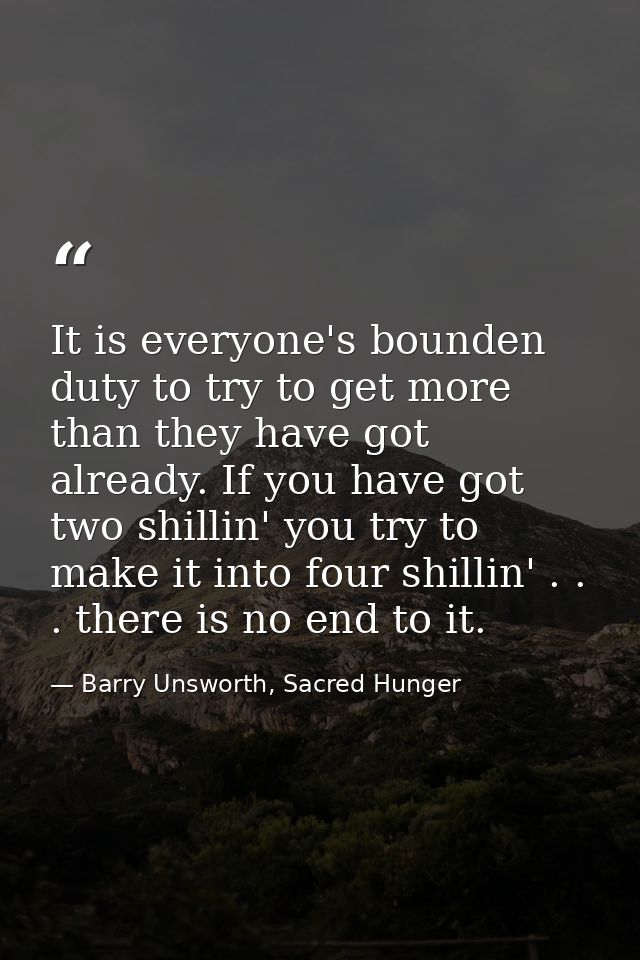 It is everyone's bounden duty to try to get more than they have got already. If you have got two shillin' you try to mak — Barry Unsworth, Sacred Hunger