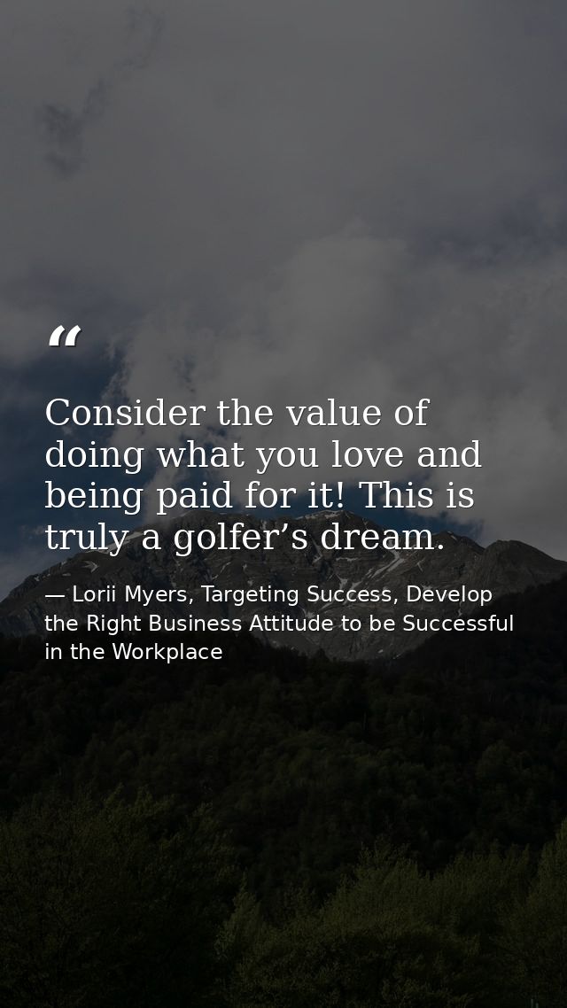 Consider the value of doing what you love and being paid for it! This is truly a golfer’s dream. — Lorii Myers, Targeting Success, Develop the Right Business Attitude to be Successful in the Workplace