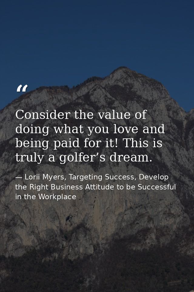 Consider the value of doing what you love and being paid for it! This is truly a golfer’s dream. — Lorii Myers, Targeting Success, Develop the Right Business Attitude to be Successful in the Workplace