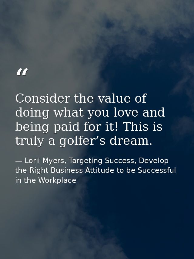Consider the value of doing what you love and being paid for it! This is truly a golfer’s dream. — Lorii Myers, Targeting Success, Develop the Right Business Attitude to be Successful in the Workplace