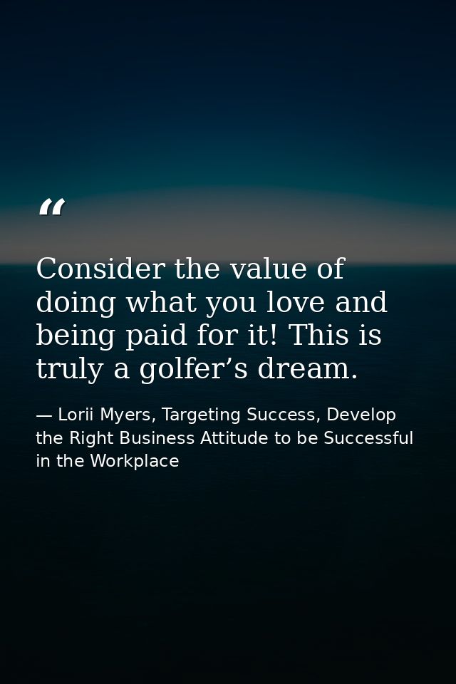Consider the value of doing what you love and being paid for it! This is truly a golfer’s dream. — Lorii Myers, Targeting Success, Develop the Right Business Attitude to be Successful in the Workplace