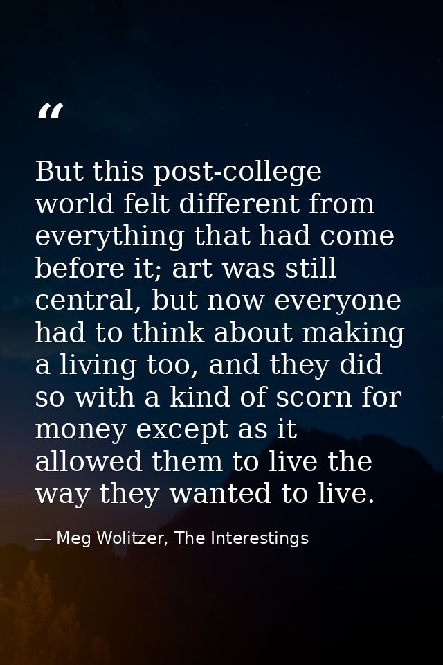 But this post-college world felt different from everything that had come before it; art was still central, but now every — Meg Wolitzer, The Interestings