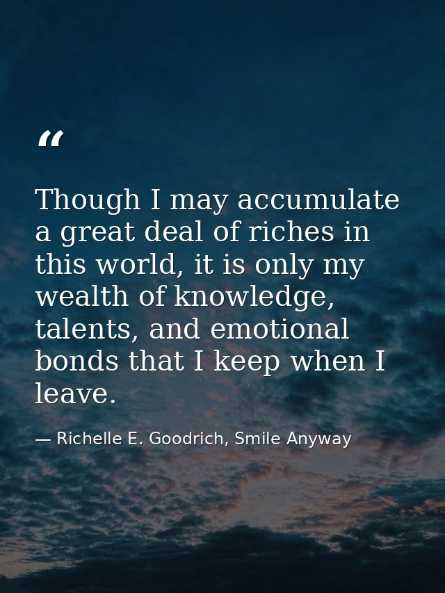 Though I may accumulate a great deal of riches in this world, it is only my wealth of knowledge, talents, and emotional  — Richelle E. Goodrich, Smile Anyway