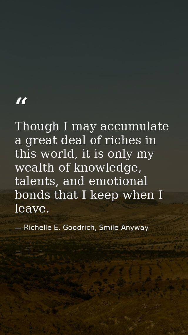 Though I may accumulate a great deal of riches in this world, it is only my wealth of knowledge, talents, and emotional  — Richelle E. Goodrich, Smile Anyway