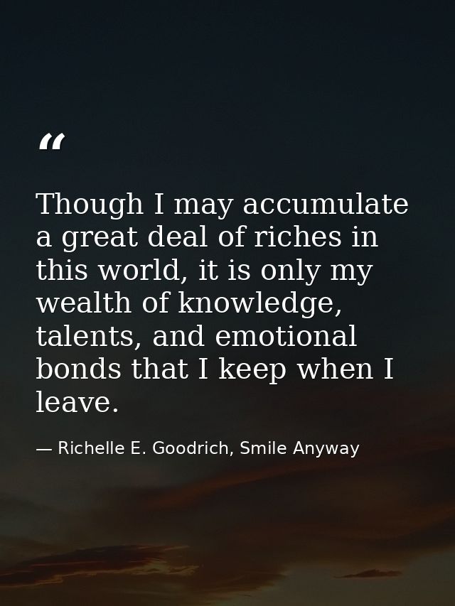 Though I may accumulate a great deal of riches in this world, it is only my wealth of knowledge, talents, and emotional  — Richelle E. Goodrich, Smile Anyway