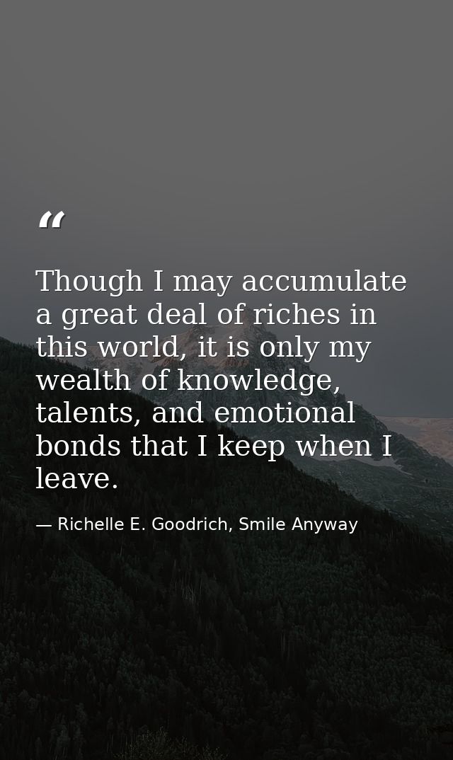 Though I may accumulate a great deal of riches in this world, it is only my wealth of knowledge, talents, and emotional  — Richelle E. Goodrich, Smile Anyway