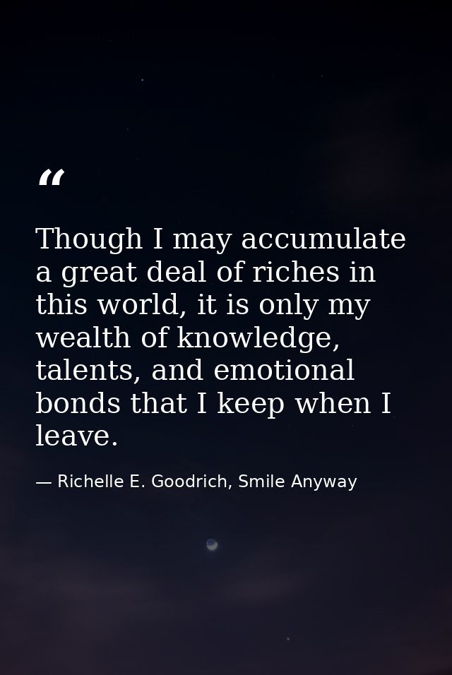 Though I may accumulate a great deal of riches in this world, it is only my wealth of knowledge, talents, and emotional  — Richelle E. Goodrich, Smile Anyway