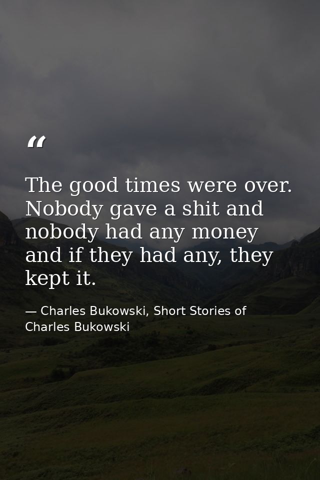 The good times were over. Nobody gave a shit and nobody had any money and if they had any, they kept it. — Charles Bukowski, Short Stories of Charles Bukowski
