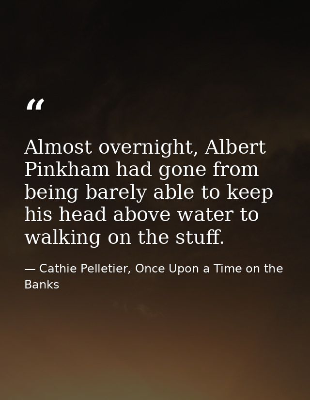 Almost overnight, Albert Pinkham had gone from being barely able to keep his head above water to walking on the stuff. — Cathie Pelletier, Once Upon a Time on the Banks