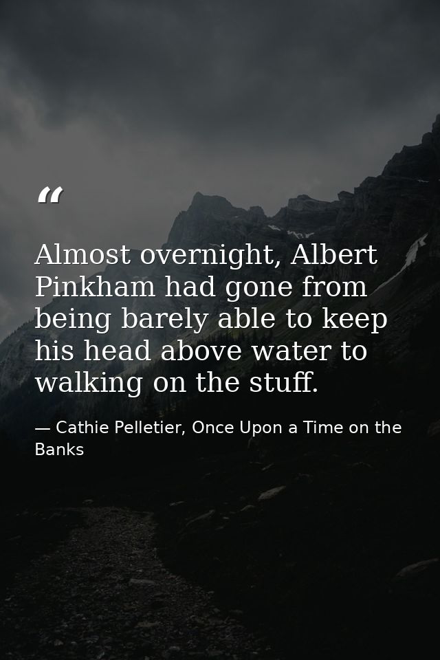 Almost overnight, Albert Pinkham had gone from being barely able to keep his head above water to walking on the stuff. — Cathie Pelletier, Once Upon a Time on the Banks