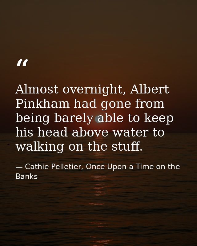 Almost overnight, Albert Pinkham had gone from being barely able to keep his head above water to walking on the stuff. — Cathie Pelletier, Once Upon a Time on the Banks