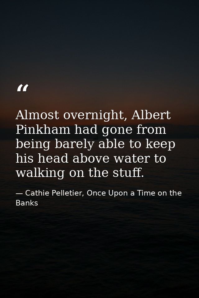Almost overnight, Albert Pinkham had gone from being barely able to keep his head above water to walking on the stuff. — Cathie Pelletier, Once Upon a Time on the Banks