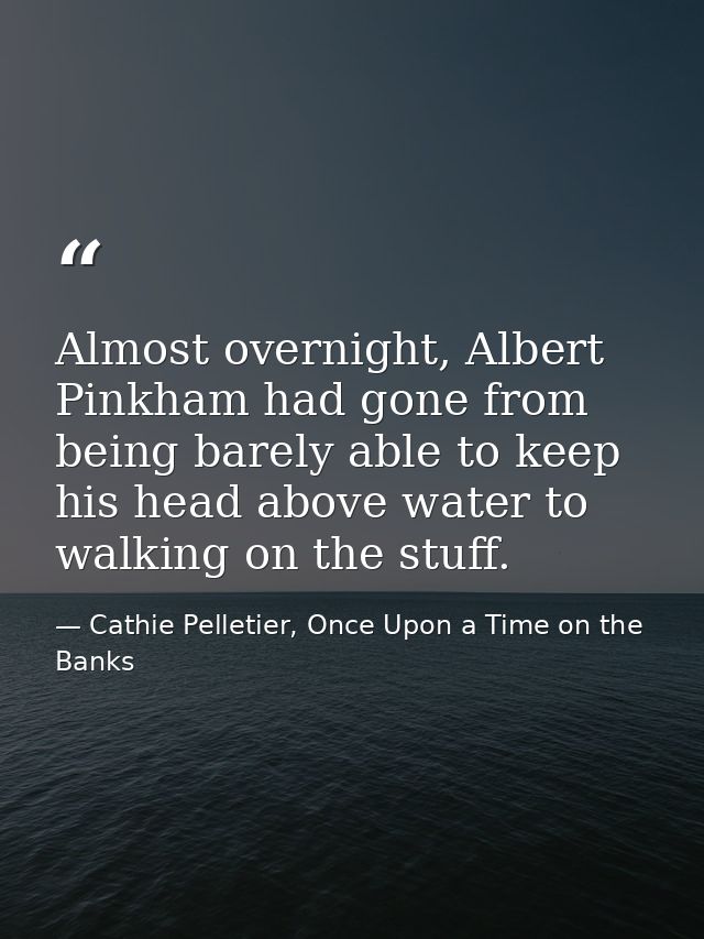Almost overnight, Albert Pinkham had gone from being barely able to keep his head above water to walking on the stuff. — Cathie Pelletier, Once Upon a Time on the Banks