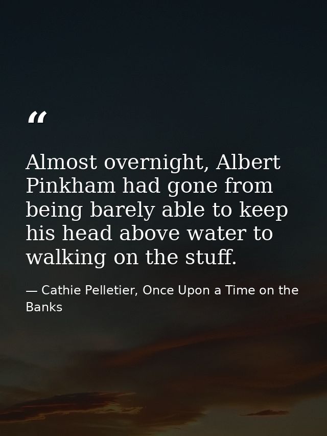 Almost overnight, Albert Pinkham had gone from being barely able to keep his head above water to walking on the stuff. — Cathie Pelletier, Once Upon a Time on the Banks