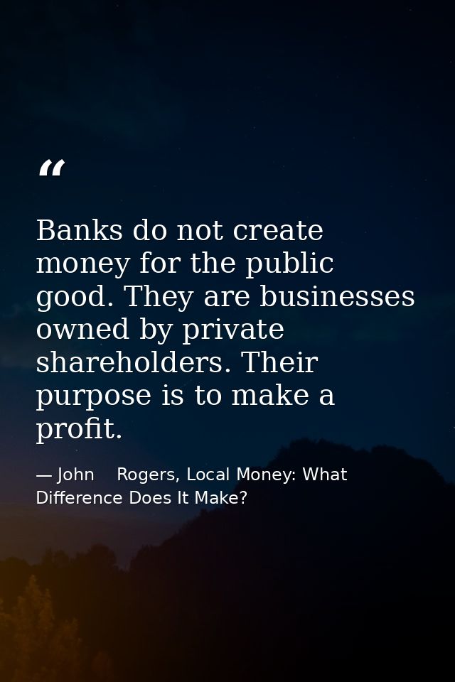 Banks do not create money for the public good. They are businesses owned by private shareholders. Their purpose is to ma — John    Rogers, Local Money: What Difference Does It Make?