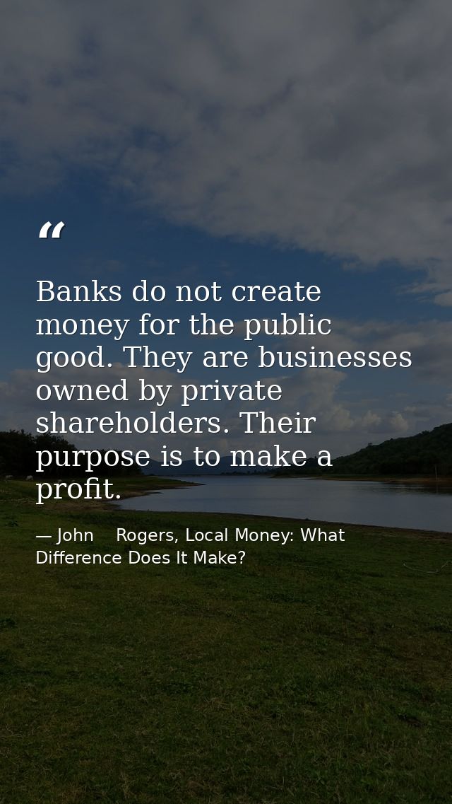 Banks do not create money for the public good. They are businesses owned by private shareholders. Their purpose is to ma — John    Rogers, Local Money: What Difference Does It Make?