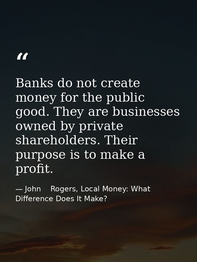 Banks do not create money for the public good. They are businesses owned by private shareholders. Their purpose is to ma — John    Rogers, Local Money: What Difference Does It Make?