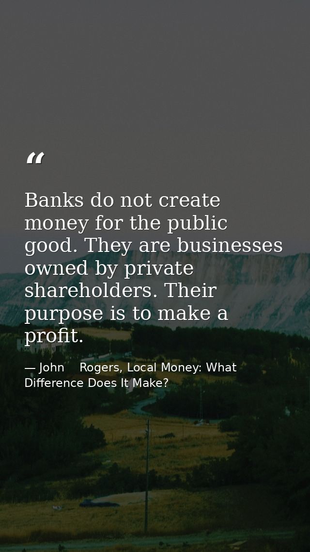 Banks do not create money for the public good. They are businesses owned by private shareholders. Their purpose is to ma — John    Rogers, Local Money: What Difference Does It Make?