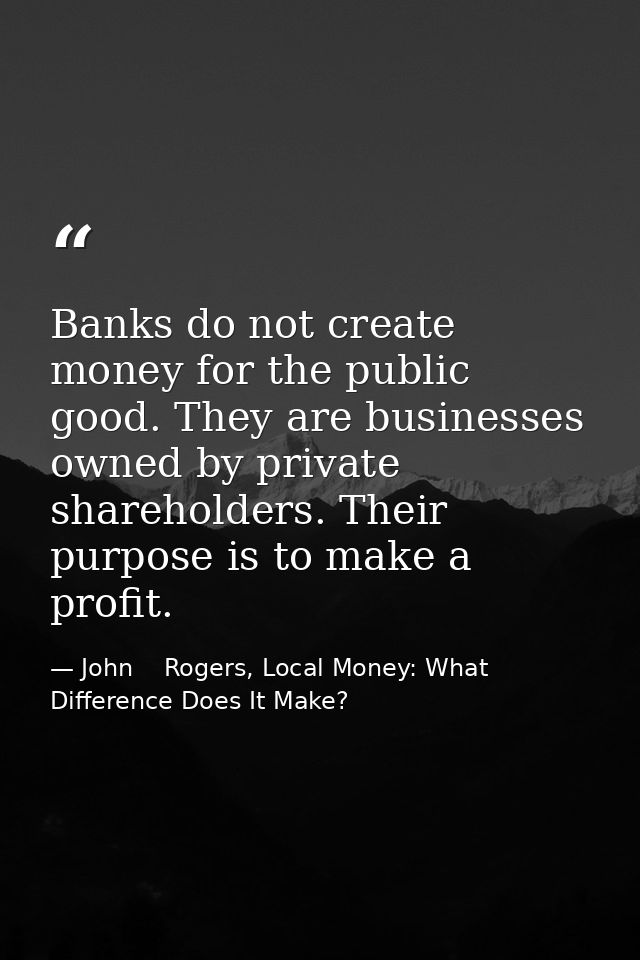 Banks do not create money for the public good. They are businesses owned by private shareholders. Their purpose is to ma — John    Rogers, Local Money: What Difference Does It Make?