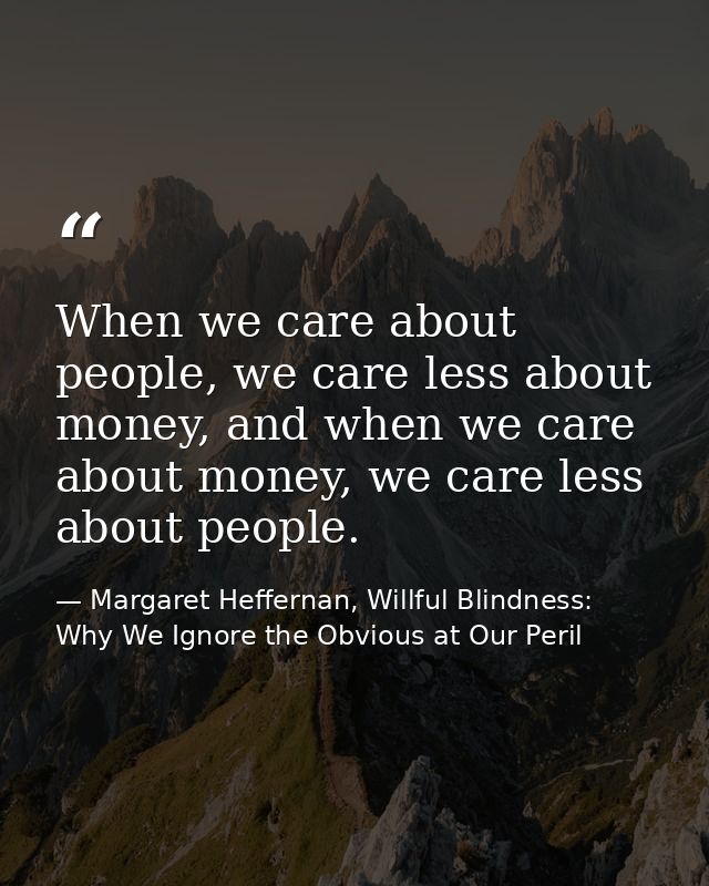 When we care about people, we care less about money, and when we care about money, we care less about people. — Margaret Heffernan, Willful Blindness: Why We Ignore the Obvious at Our Peril