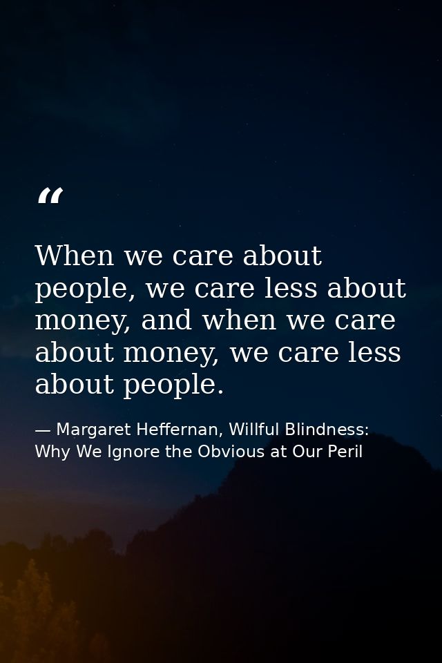 When we care about people, we care less about money, and when we care about money, we care less about people. — Margaret Heffernan, Willful Blindness: Why We Ignore the Obvious at Our Peril