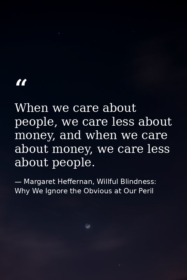 When we care about people, we care less about money, and when we care about money, we care less about people. — Margaret Heffernan, Willful Blindness: Why We Ignore the Obvious at Our Peril