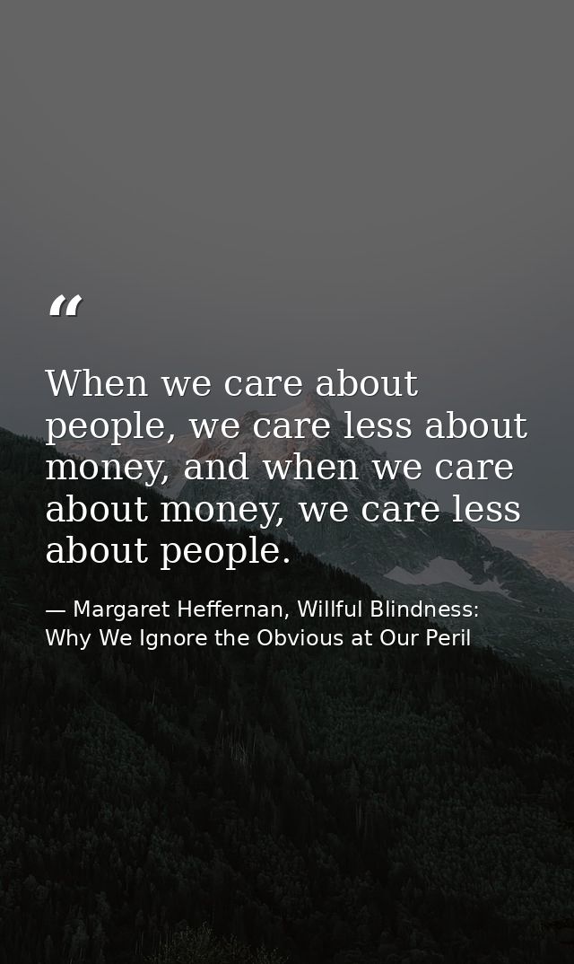 When we care about people, we care less about money, and when we care about money, we care less about people. — Margaret Heffernan, Willful Blindness: Why We Ignore the Obvious at Our Peril