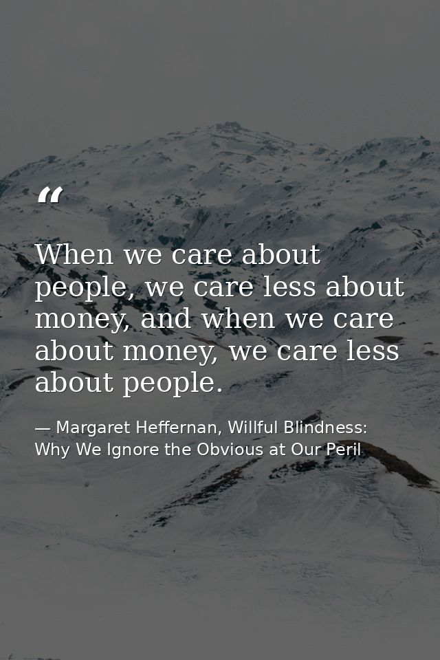 When we care about people, we care less about money, and when we care about money, we care less about people. — Margaret Heffernan, Willful Blindness: Why We Ignore the Obvious at Our Peril