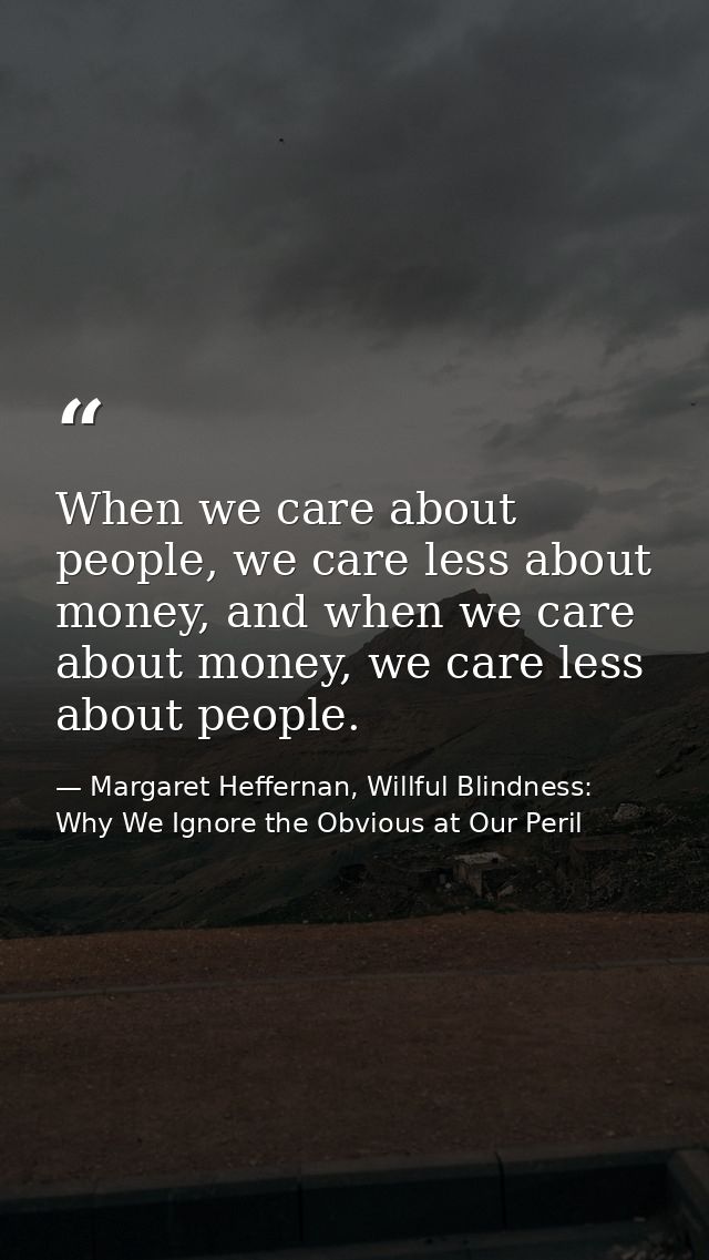 When we care about people, we care less about money, and when we care about money, we care less about people. — Margaret Heffernan, Willful Blindness: Why We Ignore the Obvious at Our Peril