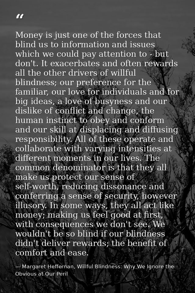 Money is just one of the forces that blind us to information and issues which we could pay attention to - but don't. It  — Margaret Heffernan, Willful Blindness: Why We Ignore the Obvious at Our Peril
