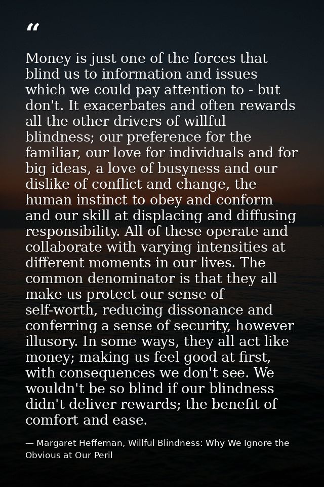 Money is just one of the forces that blind us to information and issues which we could pay attention to - but don't. It  — Margaret Heffernan, Willful Blindness: Why We Ignore the Obvious at Our Peril