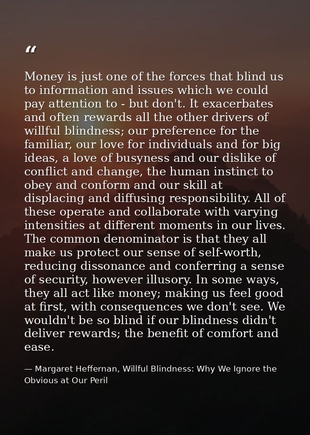 Money is just one of the forces that blind us to information and issues which we could pay attention to - but don't. It  — Margaret Heffernan, Willful Blindness: Why We Ignore the Obvious at Our Peril