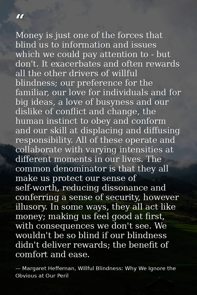 Money is just one of the forces that blind us to information and issues which we could pay attention to - but don't. It  — Margaret Heffernan, Willful Blindness: Why We Ignore the Obvious at Our Peril