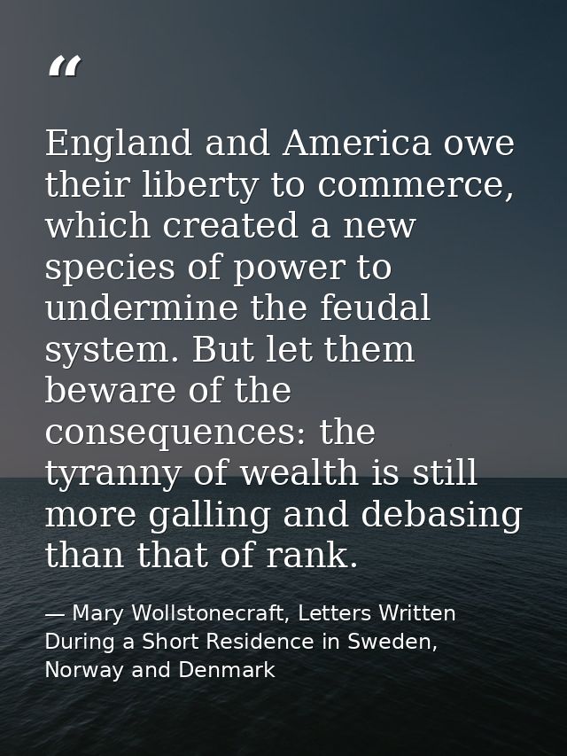 England and America owe their liberty to commerce, which created a new species of power to undermine the feudal system.  — Mary Wollstonecraft, Letters Written During a Short Residence in Sweden, Norway and Denmark