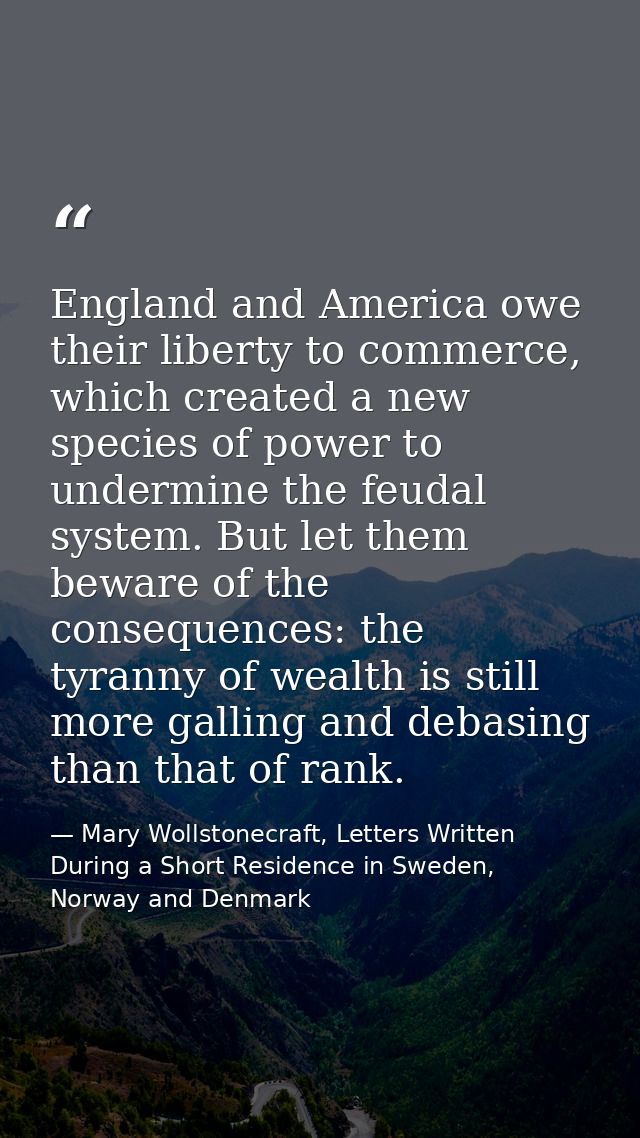 England and America owe their liberty to commerce, which created a new species of power to undermine the feudal system.  — Mary Wollstonecraft, Letters Written During a Short Residence in Sweden, Norway and Denmark