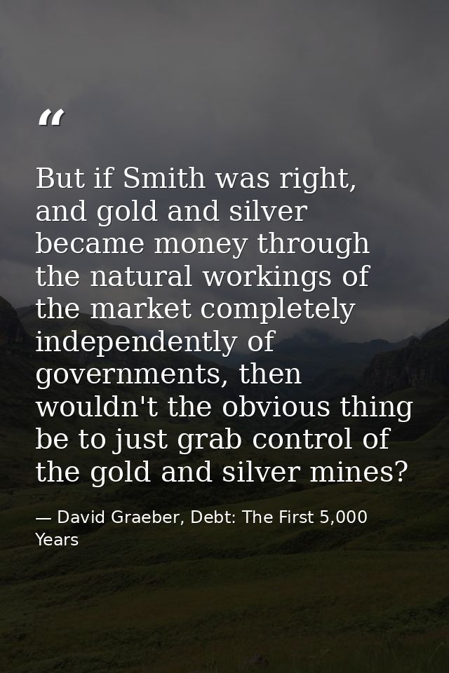 But if Smith was right, and gold and silver became money through the natural workings of the market completely independe — David Graeber, Debt: The First 5,000 Years