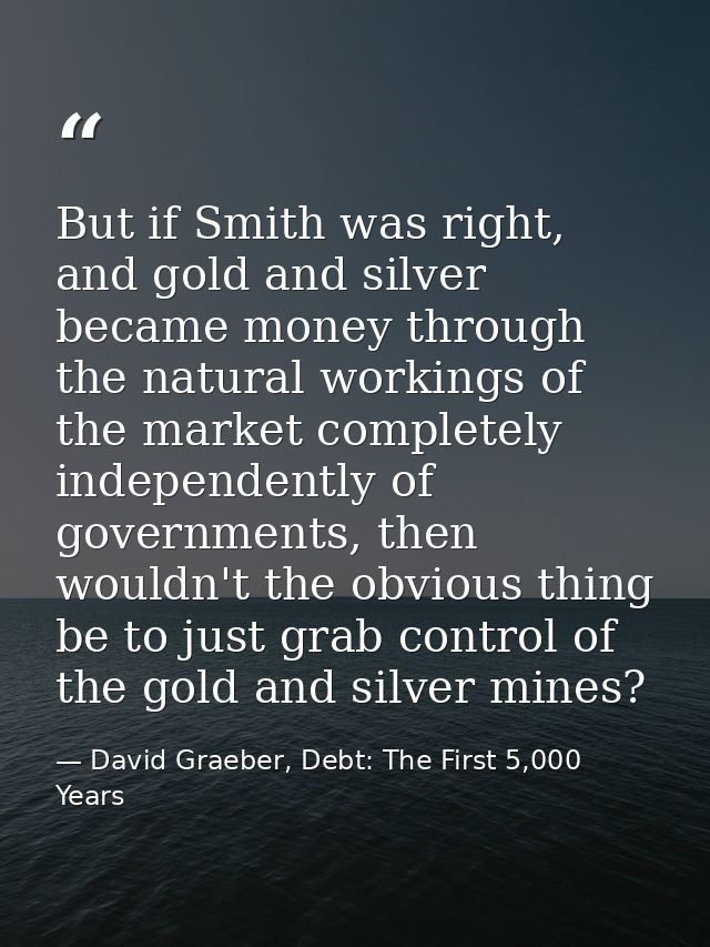 But if Smith was right, and gold and silver became money through the natural workings of the market completely independe — David Graeber, Debt: The First 5,000 Years