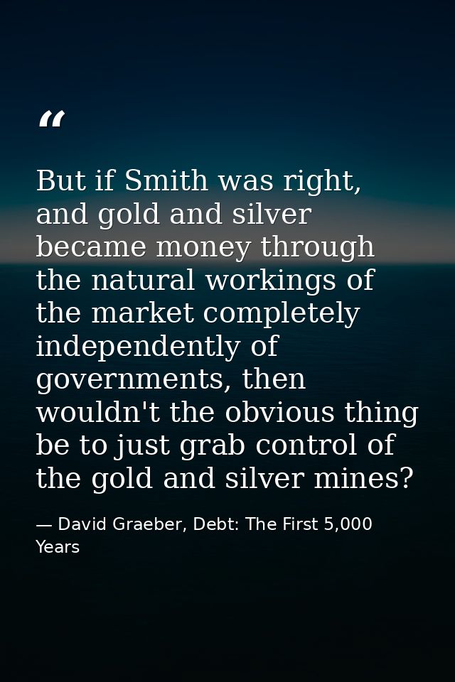 But if Smith was right, and gold and silver became money through the natural workings of the market completely independe — David Graeber, Debt: The First 5,000 Years